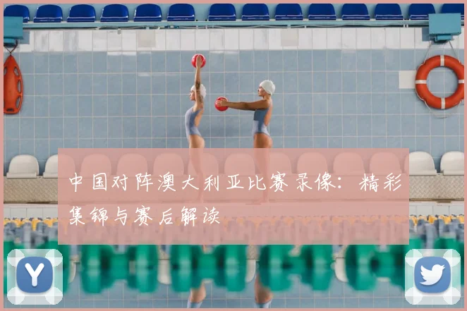 中国对阵澳大利亚比赛录像:精彩集锦与赛后解读