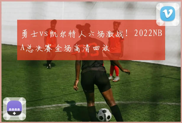 勇士vs凯尔特人六场激战!2022NBA总决赛全场高清回放