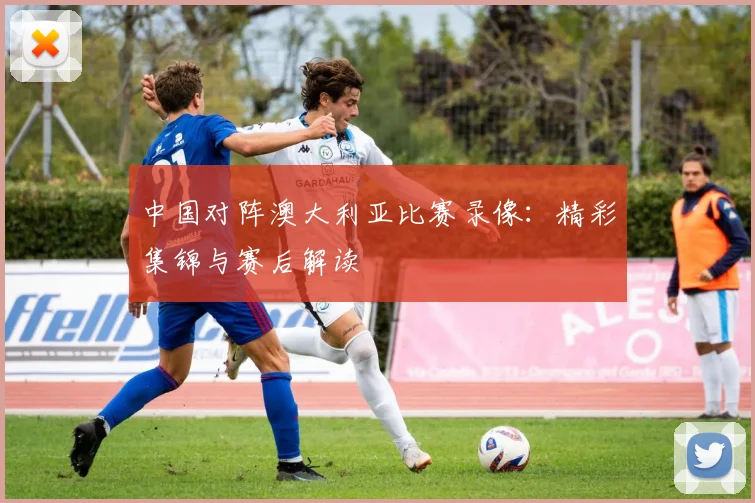 中国对阵澳大利亚比赛录像:精彩集锦与赛后解读